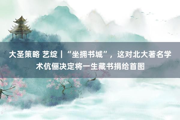 大圣策略 艺绽｜“坐拥书城”，这对北大著名学术伉俪决定将一生藏书捐给首图