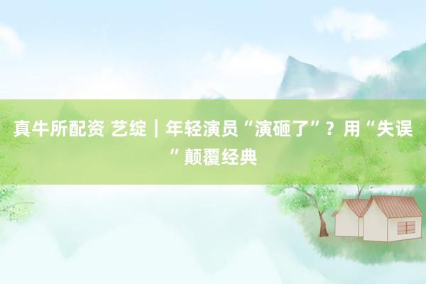 真牛所配资 艺绽｜年轻演员“演砸了”？用“失误”颠覆经典