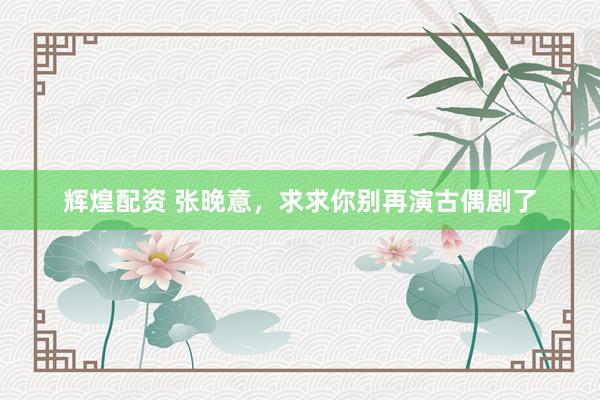 辉煌配资 张晚意，求求你别再演古偶剧了