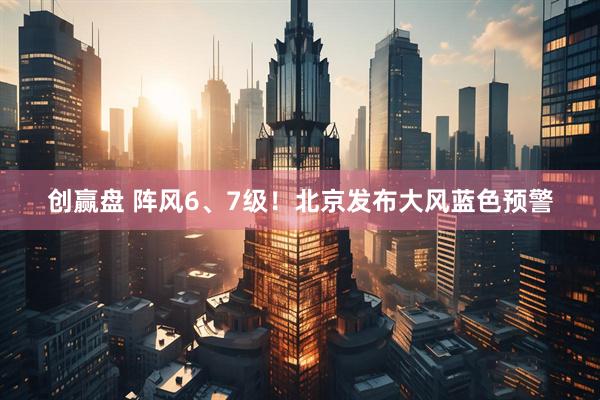 创赢盘 阵风6、7级！北京发布大风蓝色预警
