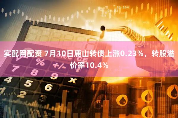 实配网配资 7月10日鹿山转债上涨0.23%，转股溢价率10.4%
