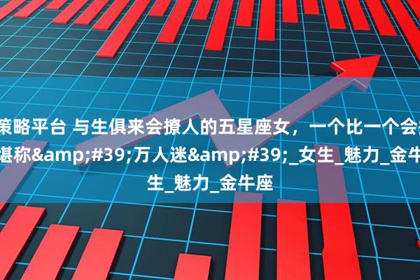 E策略平台 与生俱来会撩人的五星座女，一个比一个会撩，堪称&#39;万人迷&#39;_女生_魅力_金牛座