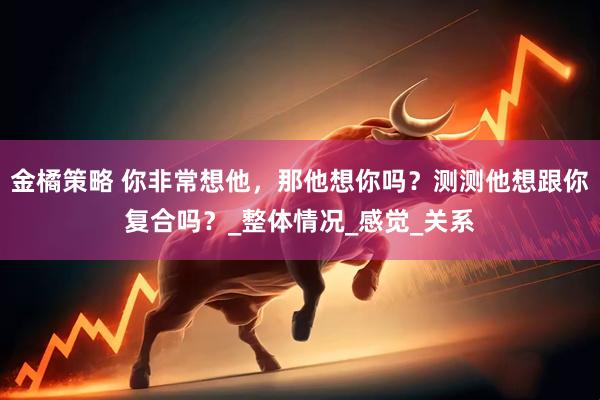 金橘策略 你非常想他，那他想你吗？测测他想跟你复合吗？_整体情况_感觉_关系
