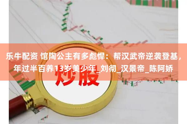 乐牛配资 馆陶公主有多彪悍：帮汉武帝逆袭登基，年过半百养13岁美少年_刘彻_汉景帝_陈阿娇