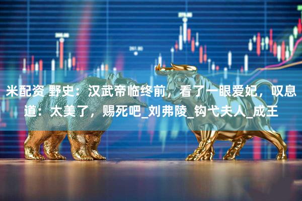 米配资 野史：汉武帝临终前，看了一眼爱妃，叹息道：太美了，赐死吧_刘弗陵_钩弋夫人_成王