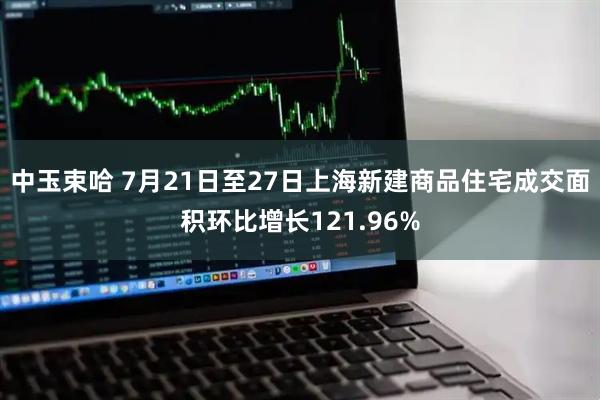 中玉束哈 7月21日至27日上海新建商品住宅成交面积环比增长121.96%