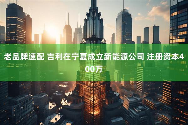 老品牌速配 吉利在宁夏成立新能源公司 注册资本400万