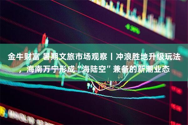 金牛财富 暑期文旅市场观察丨冲浪胜地升级玩法，海南万宁形成“海陆空”兼备的新潮业态