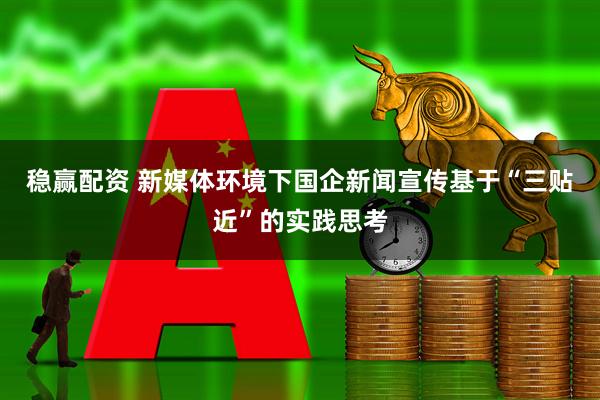 稳赢配资 新媒体环境下国企新闻宣传基于“三贴近”的实践思考