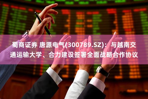 蜀商证券 唐源电气(300789.SZ)：与越南交通运输大学、合力建设签署全面战略合作协议