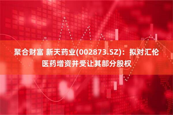 聚合财富 新天药业(002873.SZ)：拟对汇伦医药增资并受让其部分股权