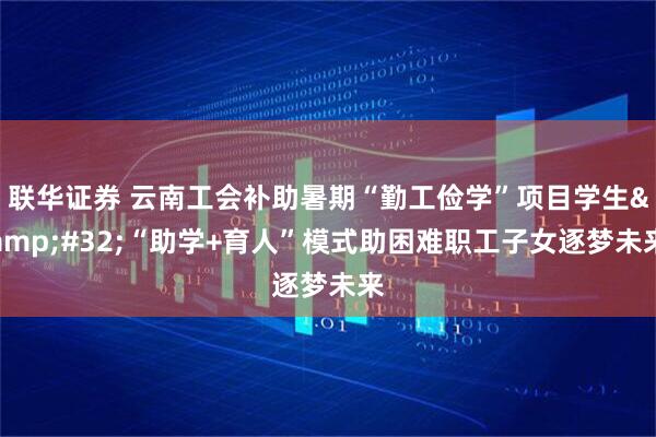 联华证券 云南工会补助暑期“勤工俭学”项目学生&#32;“助学+育人”模式助困难职工子女逐梦未来