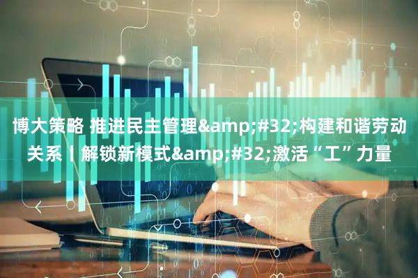 博大策略 推进民主管理&#32;构建和谐劳动关系丨解锁新模式&#32;激活“工”力量