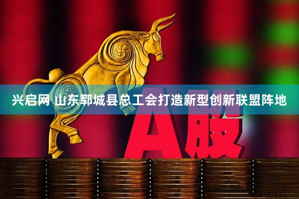 兴启网 山东郓城县总工会打造新型创新联盟阵地
