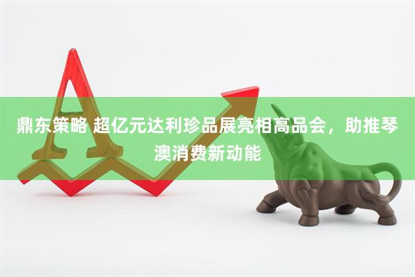 鼎东策略 超亿元达利珍品展亮相高品会，助推琴澳消费新动能