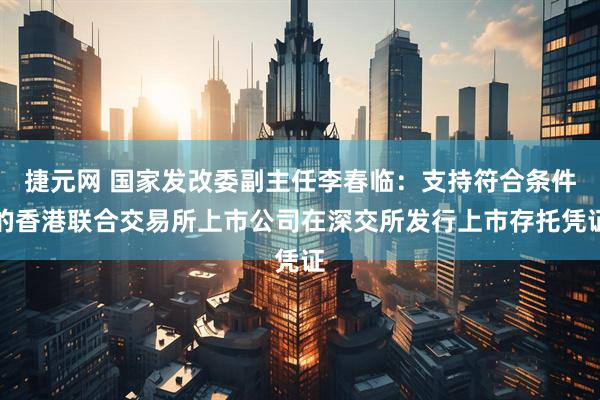 捷元网 国家发改委副主任李春临：支持符合条件的香港联合交易所上市公司在深交所发行上市存托凭证
