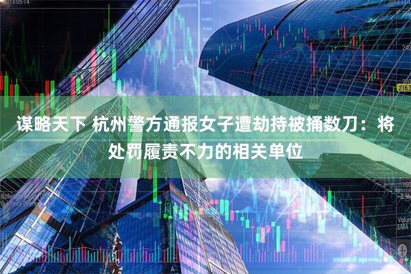 谋略天下 杭州警方通报女子遭劫持被捅数刀：将处罚履责不力的相关单位