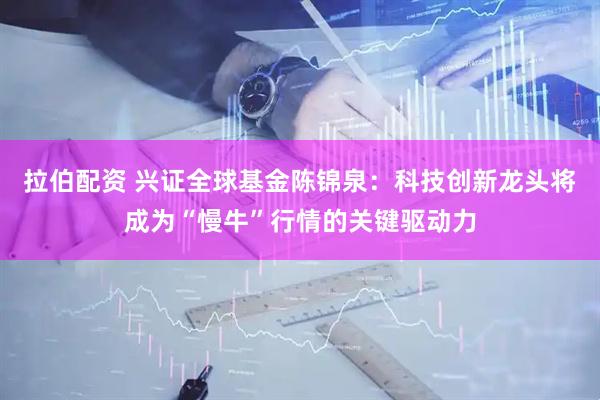 拉伯配资 兴证全球基金陈锦泉：科技创新龙头将成为“慢牛”行情的关键驱动力