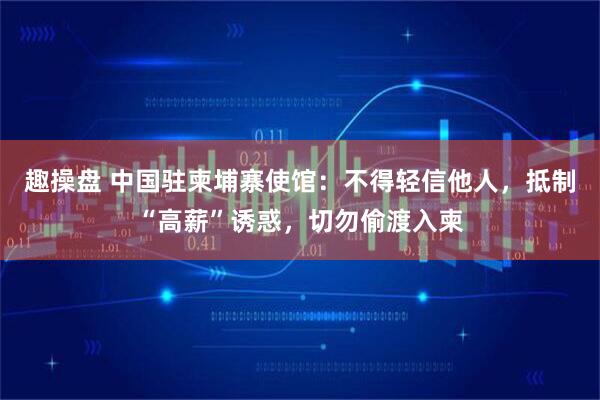 趣操盘 中国驻柬埔寨使馆：不得轻信他人，抵制“高薪”诱惑，切勿偷渡入柬