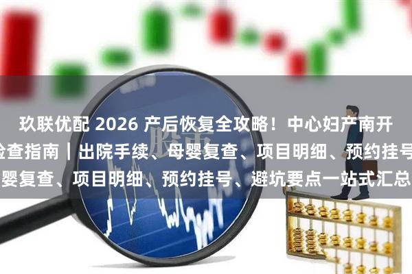 玖联优配 2026 产后恢复全攻略！中心妇产南开院区出院流程 + 42 天检查指南｜出院手续、母婴复查、项目明细、预约挂号、避坑要点一站式汇总